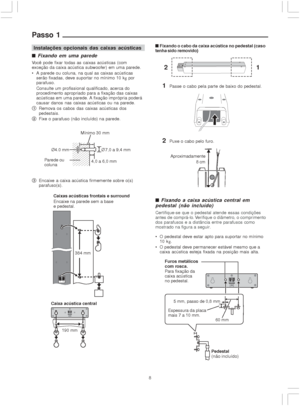 Page 88
Passo 1
Instalações opcionais das caixas acústicas

 Fixando em uma parede
Você pode fixar todas as caixas acústicas (com
exceção da caixa acústica subwoofer) em uma parede.
 A parede ou coluna, na qual as caixas acústicas
serão fixadas, deve suportar no mínimo 10 kg por
parafuso.
Consulte um profissional qualificado, acerca do
procedimento apropriado para a fixação das caixas
acústicas em uma parede. A fixação imprópria poderá
causar danos nas caixas acústicas ou na parede.
1Remova os cabos das...