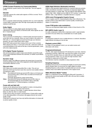 Page 39
RQTX0136
39
Glossary
Glossary
CPPM (Content Protection for Prerecorded Media) A copy protection system used for DVD-Audio files. This unit supports 
CPPM.
DecoderA decoder restores the coded audio signals on DVDs to normal. This is 
called decoding.
DivXDivX is a popular media technology created by DivX, Inc. DivX media files 
contain highly compressed video with high visual quality that maintains a 
relatively small file size.
Dolby DigitalThis is a method of coding digital signals developed by Dolby...