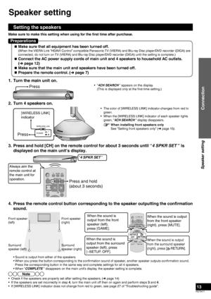 Page 13RQT9471
13
1.  Turn the main unit on.
Press• “4CH SEARCH ” appears on the display.
  (This is displayed only at the first-time setting.)
2.  Turn 4 speakers on.
[WIRELESS LINK] 
indicator
Press
WIRELESS LINKPOWER
•  The color of [WIRELESS LINK] indicator changes from red to  green.
•  When the [WIRELESS LINK] indicator of each speaker lights  green, “4CH SEARCH ” display disappears.
3.  Press and hold [CH] on the remote control for about 3 seconds until “\
4 SPKR SET ” is  displayed on the main unit’s...