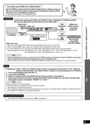 Page 19RQT9471
19
For correct use of VIERA Link “HDAVI Control”
Use TV (VIERA)’s remote control to select “Home Cinema” without turning on 
the main unit with this system’s power button (including the remote control). 
(The main unit is automatically turned on.)
•  See operating instructions of TV (VIERA) as well.
Using the VIERA Link “HDAVI Control™”
Play
HDMI cable notes
•  Please use High Speed HDMI Cables that have the HDMI logo (as shown on the cover).
•  When outputting 1080p signal, please use the HDMI...