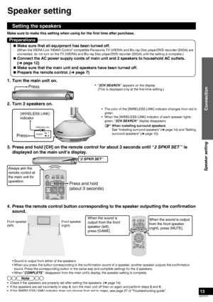 Page 13VQT2R70
13
1.  Turn the main unit on.
Press• “2CH SEARCH ” appears on the display.
  (This is displayed only at the first-time setting.)
2.  Turn 2 speakers on.
[WIRELESS LINK] 
indicator
Press
WIRELESS LINK
POWER
•  The color of the [WIRELESS LINK] indicator changes from red to  green.
•  When the [WIRELESS LINK] indicator of each speaker lights  green, “2CH SEARCH ” display disappears.
3.  Press and hold [CH] on the remote control for about 3 seconds until “\
2 SPKR SET ” is  displayed on the main...