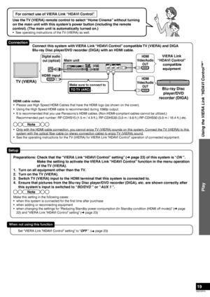 Page 19VQT2R70
19
For correct use of VIERA Link “HDAVI Control”
Use the TV (VIERA) remote control to select “Home Cinema” without turning 
on the main unit with this system’s power button (including the remote 
control). (The main unit is automatically turned on.)
•  See operating instructions of the TV (VIERA) as well.
Using the VIERA Link “HDAVI Control™”
Play
HDMI cable notes
•  Please use High Speed HDMI Cables that have the HDMI logo (as shown on the cover).
•  Using the High Speed HDMI cable is...