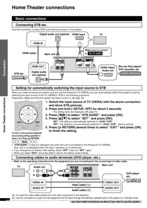 Page 10VQT2R70
10
Home Theater  connections
Home Theater connections
Connection
Basic connections
Connecting STB etc.
Use this connection to enjoy STB multi-channel sources on this system.
 
 
Main unit HDMI input
TV
HDMI Video/ Audio out
Digital audio out (optical)
Blu-ray Disc player/
DVD recorder, etc.
Make sure to connect 
to  TO TV (ARC)  .
Digital audio 
out (optical)
STB etc.
Setting for automatically switching the input source to STB
When you make the above connection and you use the Panasonic TV...