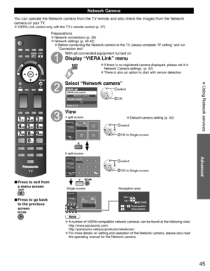 Page 4545
Advanced
 Using Network services
 
■Press to exit from 
a menu screen
 
■Press to go back 
to the previous 
screen
Preparations 
●Network connections (p. 39)  
●Network settings (p. 40-42) 
●Before connecting the Network camera to the TV, please complete “IP setting” and run 
“Connection test”
With all connected equipment turned on
Display “VIERA Link” menu
 
●If there is no registered camera displayed, please set it in 
Network Camera settings. (p. 42)
 
●There is also an option to start with sensor...