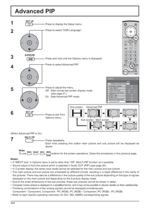 Page 22One screen  Advanced PIP
Main screen Sub screen123
654
Options 
On Weekly Command Timer Onscreen display Off Initial INPUT Initial VOL level 
1/3 
 
Off  Off 
0  0 Maximum VOL level Off INPUT lock Off Button lock Off Remocon User level Off Advanced PIP 
22
Advanced PIP
1
2
3
5Press to display the Setup menu.
Press to select “OSD Language”.
Press and hold until the Options menu is displayed.
Press to select Advanced PIP.
Press to adjust the menu.
Off : Sets normal two screen display mode
        (see page...