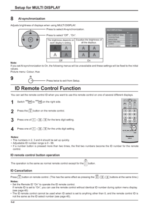 Page 36MULTI DISPLAY SetupOff
Off
MULTI DISPLAY Setup
Horizontal Scale 
Vertical Scale
Seam hides video
A1 
Location× 2 
× 2 
AI-synchronizationOff
36Setup for MULTI DISPLAY
1
2
3Switch  to  on the right side.
Press the 
 button on the remote control.
Press one of 
 - ,  for the tens digit setting.
Press one of 
 - ,  for the units digit setting. 4
Notes:
•  The numbers in 2, 3 and 4 should be set up quickly.
•  Adjustable ID number range is 0 - 99.
•  If a number button is pressed more than two times, the ...