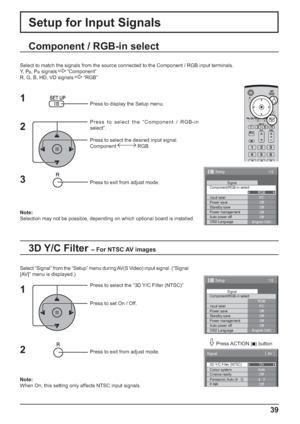 Page 391/2 
PC 
Off 
Standby save 
Off 
Power management 
Off 
Auto power off 
Off 
OSD Language 
English (
UK)  Component/RGB-in select 
RGB 
Input label Signal 
Power save 
Setup 
1/2
PC
Off
Standby save
Off
Power management
Off
Auto power off
Off
OSD LanguageEnglish (
UK) Component/RGB-in select
RGB
Input labelSignal
Power save
Setup
3D Y/C Filter (NTSC)
Colour system
Signal
On
Auto
Cinema reality
Panasonic Auto (4 : 3)Off
4 : 3
P-NROff
[ 
AV  ]
39
Setup for Input Signals
Component / RGB-in select
Select to...