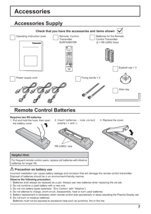 Page 7+
+
- -
7
Accessories
Power supply cord Fixing bands × 2Batteries for the Remote 
Control Transmitter
(2 × R6 (UM3) Size) Remote Control 
Transmitter
EUR7636070R Operating Instruction book
Accessories Supply
Check that you have the accessories and items shown
Remote Control Batteries
Requires two R6 batteries.
1. Pull and hold the hook, then open 
the battery cover.2. Insert batteries - note correct 
polarity ( + and -).3. Replace the cover.
Helpful Hint:
For frequent remote control users, replace old...