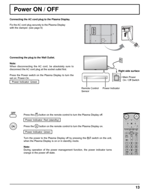 Page 13Connecting the AC cord plug to the Plasma Display.
Fix the AC cord plug securely to the Plasma Display 
with the clamper. (see page 9) 
13
Remote Control
SensorPower IndicatorRight side surface
Main Power 
On / Off Switch
Power ON / OFF
Connecting the plug to the Wall Outlet.
Note: 
When disconnecting the AC cord, be absolutely sure to 
disconnect the AC cord plug at the socket outlet ﬁ rst.
Press the Power switch on the Plasma Display to turn the 
set on: Power-On.
Power Indicator: Green
Press the...