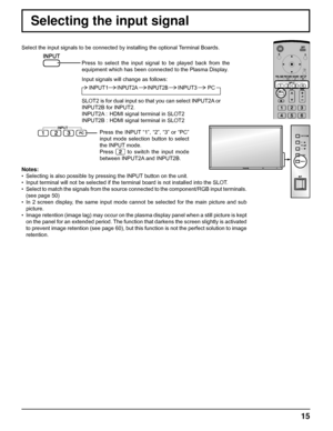 Page 15INPUT  MENU  VOL 
ENTER/ 
+ /
- /
15
Selecting the input signal
Select the input signals to be connected by installing the optional Terminal Boards.
Press to select the input signal to be played back from the 
equipment which has been connected to the Plasma Display.
Input signals will change as follows:
Notes:
•  Selecting is also possible by pressing the INPUT button on the unit.
•  Input terminal will not be selected if the terminal board is not installed into the SLOT.
•  Select to match the signals...