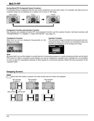 Page 2020
MULTI PIPMULTI PIP
Swapping Screens
 
Each time this button is pressed, the main screen and sub screen are swapped.
Two screens
(P AND  P)
Main screen Sub screen
Two screens
(P OUT P)Two screens
(P IN P)
During Blend PIP (Composite Screen Function) :
A composite picture is displayed with the sub screen positioned over the main screen. For example, text data such as a 
computer image can be displayed as a caption over a movie or still image.
One screen FULL P IN P
Transparent Function and Insertion...