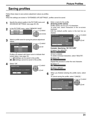 Page 3131
Picture Proﬁ les
Follow these steps to save picture adjustment values as proﬁ les. 
Note:
When the settings are locked in “EXTENDED LIFE SETTINGS”, proﬁ les cannot be saved.
Saving proﬁ les
1
Specify the picture quality in the PICTURE menu and 
ADVANCED SETTINGS. (see page 28, 29) 
2In the PICTURE menu, select “MEMORY SAVE”. 
MEMORY SAVEMEMORY LOAD
MEMORY EDIT1 select
2 access
3Select a proﬁ le name for saving the picture adjustment 
values. 
MEMORY SAVE
1. [   ]
2. [   ]
3. [   ]
4. [   ]
MEMORY2...