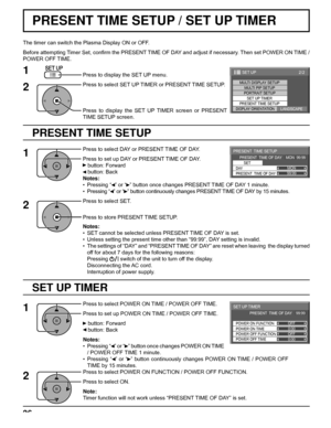 Page 3699:99MON
PRESENT  TIME SETUP
PRESENT  TIME OF DAY    MON  99:99
SET
PRESENT  TIME OF DAY DAY
0:00
0:00
SET UP TIMER 
POWER OFF FUNCTION  POWER ON FUNCTION 
OFF 
OFF  PRESENT  TIME OF DAY    99:99 
POWER OFF TIME POWER ON TIME
2/2 SET UP
MULTI DISPLAY SETUPMULTI PIP SETUPPORTRAIT SETUP
SET UP TIMER
PRESENT TIME SETUP
DISPLAY ORIENTATIONLANDSCAPE
36
PRESENT TIME SETUP / SET UP TIMER
PRESENT TIME SETUP
The timer can switch the Plasma Display ON or OFF.
Before attempting Timer Set, conﬁ rm the PRESENT TIME...