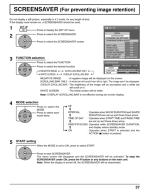 Page 371/2
SIGNAL
EXTENDED LIFE SETTINGSSCREENSAVER
PC
OFF
STANDBY SAVE
OFF
POWER MANAGEMENTOFF
AUTO POWER OFF
OFF
OSD LANGUAGEENGLISH (
US) COMPONENT/RGB-IN SELECT
RGB
INPUT LABEL
POWER SAVE
SET UP
SCREENSAVER 
START 
FUNCTION SCROLLING BAR ONLY
PRESENT  TIME OF DAY    99:99 
MODEOFF
37
Do not display a still picture, especially in 4:3 mode, for any length of time.
If the display must remain on, a SCREENSAVER should be used.
FUNCTION selection
2
3 1
4
Press to display the SET UP menu.
Press to select the...