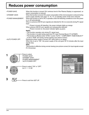 Page 421/2 
PC
OFF
STANDBY SAVE
OFF
POWER MANAGEMENTOFF
AUTO POWER OFF
OFF
OSD LANGUAGEENGLISH (
US) COMPONENT/RGB-IN SELECT
RGB
INPUT LABELSIGNAL 
SCREENSAVER
EXTENDED LIFE SETTINGS
POWER SAVE
SET UP 
42
Reduces power consumption
Press to select 
“POWER SAVE”
“STANDBY SAVE”
“POWER MANAGEMENT”
“AUTO POWER OFF”.
Press to select “ON” or “OFF”.
On 
 Off
Press to exit from SET UP. • POWER SAVE:  When this function is turned ON, luminous level of the Plasma Display is suppressed, so 
power consumption is reduced.
•...