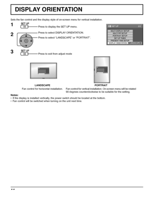 Page 4444
Sets the fan control and the display style of on-screen menu for vertical installation.
Press to display the SET UP menu.
Press to select DISPLAY ORIENTATION.
Press to select “LANDSCAPE” or “PORTRAIT”.
Press to exit from adjust mode
1
2
3
Notes:
•  If the display is installed vertically, the power switch should be located at the bottom.
•  Fan control will be switched when turning on the unit next time.
LANDSCAPE PORTRAIT
Fan control for horizontal installation.Fan control for vertical installation....