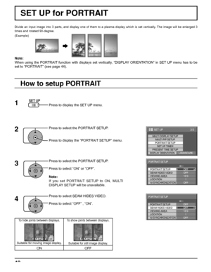 Page 4848
Divide an input image into 3 parts, and display one of them to a plasma display which is set vertically. The image will be enlarged 3 
times and rotated 90-degree.
SET UP for PORTRAIT
(Example)
Press to display the SET UP menu.
Press to select the PORTRAIT SETUP.
Press to display the “PORTRAIT SETUP” menu.
Press to select the PORTRAIT SETUP.
Press to select “ON” or “OFF”.
Note:
If you set PORTRAIT SETUP to ON, MULTI 
DISPLAY SETUP will be unavailable.
Press to select SEAM HIDES VIDEO.
Press to select...