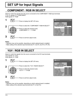 Page 501/2
PC
OFF
STANDBY SAVE
OFFPOWER MANAGEMENTOFF
AUTO POWER OFF
OFF
OSD LANGUAGEENGLISH (
US) COMPONENT/RGB-IN SELECT
RGB
INPUT LABELSIGNAL
SCREENSAVER
EXTENDED LIFE SETTINGS
POWER SAVE
SET UP
1/2
PC
OFF
STANDBY SAVE
OFFPOWER MANAGEMENTOFF
AUTO POWER OFF
OFF
OSD LANGUAGEENGLISH (
US) YUV/RGB-IN SELECT
RGB
INPUT LABELSIGNAL
SCREENSAVER
POWER SAVE
SET UP
EXTENDED LIFE SETTINGS
50
SET UP for Input Signals
COMPONENT / RGB IN SELECT
Select to match the signals from the source connected to the COMPONENT / RGB...