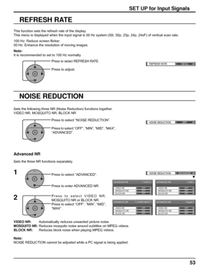 Page 53REFRESH RATE
100 Hzq
ADVANCED NR[ 
VIDEO ]
MOSQUITO NRVIDEO NR
BLOCK NROFF OFF
OFF
ADVANCED NR[ 
Digital ]
MOSQUITO NRVIDEO NR
BLOCK NROFF OFF
OFF
ADVANCED NR[ 
COMPONENT ]
MOSQUITO NRVIDEO NR
BLOCK NROFF OFF
OFF
ADVANCED NR[ 
RGB ]
MOSQUITO NRVIDEO NR
BLOCK NROFF OFF
OFF
()NOISE REDUCTION
OFF 
()NOISE REDUCTION
ADVANCED
53
VIDEO NR:        Automatically reduces unwanted picture noise.
MOSQUITO NR: Reduces mosquito noise around subtitles on MPEG videos.
BLOCK NR:      Reduces block noise when playing...