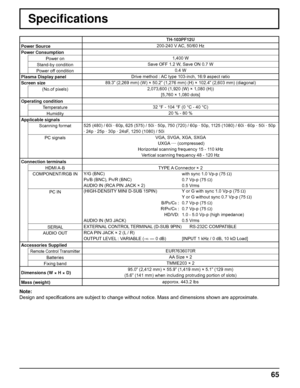 Page 6565
Speciﬁ cations
TH-103PF12U
Power Source 200-240 V AC, 50/60 Hz
Power Consumption
Power on1,400 W
Stand-by conditionSave OFF 1.2 W, Save ON 0.7 W
Power off condition0.4 W
Plasma Display panelDrive method : AC type 103-inch, 16:9 aspect ratio
Screen size89.3” (2,269 mm) (W) × 50.2” (1,276 mm) (H) × 102.4” (2,603 mm) (diagonal)
(No.of pixels)2,073,600 (1,920 (W) × 1,080 (H))
[5,760 × 1,080 dots]
Operating condition
Temperature32 °F - 104 °F (0 °C - 40 °C)
Humidity20 % - 80 %
Applicable signals
Scanning...