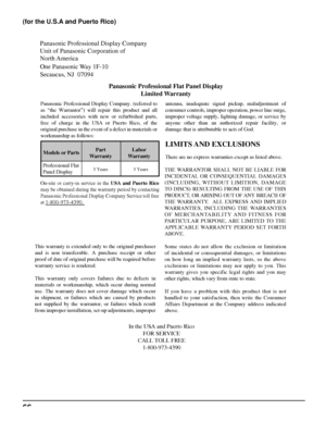 Page 66Panasonic Professional Display Company
Unit of Panasonic Corporation of 
North America 
One Panasonic Way 1F-10
Secaucus, NJ  07094
Panasonic Professional Flat Panel Display
Limited Warranty
Models or PartsPart
WarrantyLabor
Warranty
Professional Flat 
Panel Display
LIMITS AND  EXCLUSIONS
There are no express warranties except as listed above.
THE WARRANTOR SHALL NOT BE LIABLE FOR 
INCIDENTAL OR CONSEQUENTIAL DAMAGES 
(INCLUDING, WITHOUT LIMITION, DAMAGE 
TO DISCS) RESULTING FROM THE USE OF THIS...