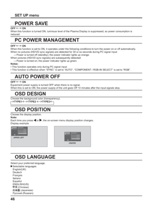 Page 4646
SET UP menu
POWER SAVE
PC POWER MANAGEMENT
AUTO POWER OFF
OSD DESIGN
OSD POSITION
OSD LANGUAGE
OFF  ON
When this function is turned ON, luminous level of the Plasma Display is suppressed, so power consumption is 
reduced.
OFF 
 ON
Equipment power supply is turned OFF when there is no signal.
When this is set to ON, the power supply of the unit goes Off 10 minutes after the input signals stop. 
Select your preferred language. Choose the display position.
Note:
Each time you press 
 or , the on-screen...