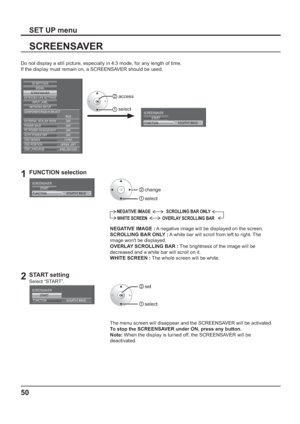 Page 5050
SCREENSAVER
SET UP menu
Do not display a still picture, especially in 4:3 mode, for any length of time.
If the display must remain on, a SCREENSAVER should be used.
SCREENSAVER
NEGATIVE IMAGESTART
FUNCTIONEXTERNAL SCALER MODE
POWER SAVE
PC POWER MANAGEMENTAUTO POWER OFF OFFOFF OFF OFF
OSD DESIGN TYPE1
OSD POSITION UPPER LEFT
OSD LANGUAGE ENGLISH (
US)
SIGNAL
EXTENDED LIFE SETTINGSSCREENSAVER
NETWORK SETUPINPUT LABEL
COMPONENT/RGB-IN SELECT
RGB 3D SETTINGS
 
1FUNCTION selection
SCREENSAVER
NEGATIVE...