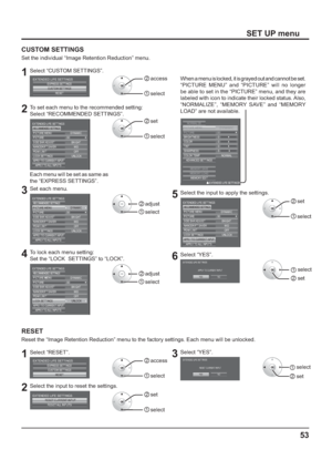 Page 5353
SET UP menu
CUSTOM SETTINGS
Set the individual “Image Retention Reduction” menu.
1Select “CUSTOM SETTINGS”.
CUSTOM SETTINGSRESET
EXTENDED LIFE SETTINGSEXPRESS SETTINGS2  access
1  select
2To set each menu to the recommended setting:
Select “RECOMMENDED SETTINGS”.
30
OFF
UNLOCKBRIGHT DYNAMIC
MID PICTURE PICTURE MENU EXTENDED LIFE SETTINGS
RECOMMENDED SETTINGS
SIDE BAR ADJUST
NANODRIFT SAVER
PEAK LIMIT
LOCK SETTINGS
APPLY TO CURRENT INPUTAPPLY TO ALL INPUTS
2  set
1  select
Each menu will be set as same...