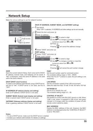 Page 55SIGNAL
EXTENDED LIFE SETTINGS
SCREENSAVER
INPUT LABEL
COMPONENT/RGB-IN SELECT
RGB
3D SETTINGS
NETWORK SETUP
192.168.  0.  8
1024 255.255.255.
  0
192.168.
  0.  1 IP ADDRESS DHCP NETWORK SETUP
SAVE
SUBNET MASK
GATEWAY
PORT
AUTO LAN SPEED
0 NETWORK ID
RS-232C CONTROL I/F SELECT
--:--:--:--:--:-- MAC ADDRESSOFF
Network Setup
Make the various settings to use the network function.
  DHCP, IP ADDRESS, SUBNET MASK, and GATEWAY settings
1 Set DHCP.
     
When “OFF” is selected, IP ADDRESS and other settings can...