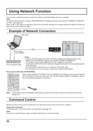 Page 58Using Network Function
This unit has a network function to control the network connected display with your computer.
Note:
To use the network function, set each “NETWORK SETUP” setting and make sure to set the “CONTROL I/F SELECT” 
to “LAN”. (see page 55)
When “LAN” is set, power is supplied to LAN circuit, and power indicator is lit orange under the condition of power off 
with remote control (stand-by state).
Example of Network Connection
Command Control
Network function of the unit can control the...