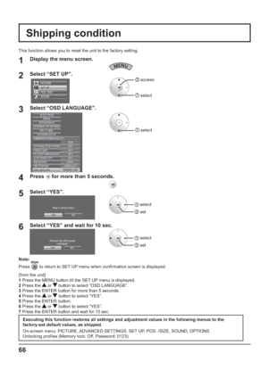 Page 66Note:
Press 
 to return to SET UP menu when con rmation screen is displayed.
[from the unit]
1 Press the MENU button till the SET UP menu is displayed.
2 Press the 
 or  button to select “OSD LANGUAGE”.
3 Press the ENTER button for more than 5 seconds.
4 Press the 
 or  button to select “YES”.
5 Press the ENTER button.
6 Press the 
 or  button to select “YES”.
7 Press the ENTER button and wait for 10 sec.
Shipping condition
1Display the menu screen.
2Select “SET UP”.
SET UP
POS. /SIZE
SOUND PICTURE
2...