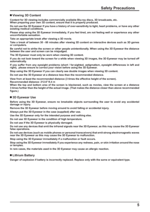 Page 115
Safety Precautions
 Viewing 3D Content
Content for 3D viewing includes commercially available Blu-ray discs, 3D broadcasts, etc.
When preparing your own 3D content, ensure that it is properly produced.
Do not use the 3D Eyewear if you have a history of over-sensitivity to light, heart problems, or have any other 
existing medical conditions.
Please stop using the 3D Eyewear immediately, if you feel tired, are not feeling well or experience any other  
uncomfortable sensation.
Take an appropriate break...