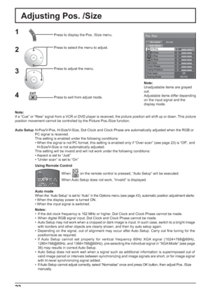 Page 28Pos. /Size
Auto SetupH-Pos
Normalise
H-Size
V-Pos
V-Size
Clock Phase
Normal
0 0 0
0
Scaling ModeHV-FitOver scanOff
0
Dot Clock0
Clamp Position0
22
Adjusting Pos. /Size
1Press to display the Pos. /Size menu.
Press to select the menu to adjust.
Press to adjust the menu.
Press to exit from adjust mode.
3 2
Note:
If a “Cue” or “Rew” signal from a VCR or DVD player is received, the picture position will shift up or down. This picture 
position movement cannot be controlled by the Picture Pos./Size...