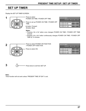 Page 2727
PRESENT TIME SETUP / SET UP TIMER
SET UP TIMER
Press to select 
POWER ON TIME / POWER OFF TIME.
Press to set up POWER ON TIME / POWER OFF 
TIME.
   button: Forward
   button: Back
Notes:
• Pressing “  ” or “  ” button once changes POWER ON TIME / POWER OFF TIME 
1minute.
• Pressing “  ” or “  ” button continuously changes POWER ON TIME / POWER OFF 
TIME by 15 minutes.
 
Press to select POWER ON FUNCTION 
/ POWER OFF FUNCTION. 
Press to select ON.
Press twice to exit from SET UP.
Note: 
Timer function...