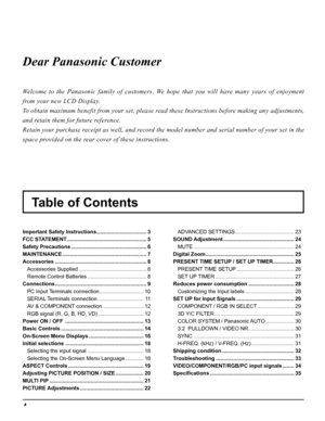 Page 44
Table of Contents Dear Panasonic Customer
Welcome to the Panasonic family of customers. We hope that you will have many years of enjoyment 
from your new LCD Display.
To obtain maximum benefit from your set, please read these Instructions before making any adjustments, 
and retain them for future reference.
Retain your purchase receipt as well, and record the model number and serial number of your set in the 
space provided on the rear cover of these instructions.
Important Safety Instructions...