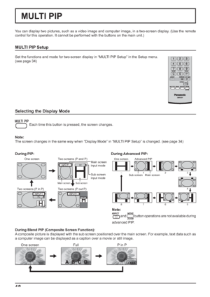 Page 1818
MULTI PIP
You can display two pictures, such as a video image and computer image, in a two-screen display. (Use the remote 
control for this operation. It cannot be performed with the buttons on the main unit.)
MULTI PIP Setup
Set the functions and mode for two-screen display in “MULTI PIP Setup” in the Setup menu.
(see page 34)
Selecting the Display Mode
 Each time this button is pressed, the screen changes.
Note:
The screen changes in the same way when “Display Mode” in “MULTI PIP Setup” is changed....