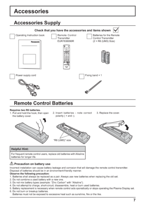 Page 7+
+
- -
7
Accessories Supply
Accessories
Power supply cord Fixing band × 1Batteries for the Remote 
Control Transmitter
(2 × R6 (UM3) Size) Remote Control 
Transmitter
EUR7636090R Operating Instruction book
Check that you have the accessories and items shown
Remote Control Batteries
Requires two R6 batteries.
1. Pull and hold the hook, then open 
the battery cover.2. Insert batteries - note correct 
polarity ( + and -).3. Replace the cover.
Helpful Hint:
For frequent remote control users, replace old...
