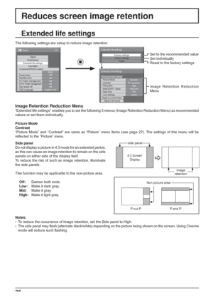 Page 36
Express settingsCustom settings
Reset
Extended life settings
30
Picture Mode
Contrast
Extended life settings
Dynamic
Side panel
NANODRIFT Saver
Lock settings Peak limit High
High mid
unlock
Apply to current input
Apply to all inputs OffRecommended settings
36
Extended life settings
Side panel
Do not display a picture in 4:3 mode for an extended period, 
as this can cause an image retention to remain on the side 
panels on either side of the display 
ﬁ eld.
To reduce the risk of such an image retention,...