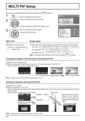 Page 44
44
Blend PIP—
Off
0% Off
1
MULTI PIP Setup
MULTI PIP
Display Mode
Transparency
Transparency level
Insert
Insert level
2/2Setup
MULTI DISPLAY SetupMULTI PIP SetupPortrait Setup
Set up TIMER
MULTI PIP Setup
Set the two-screen display function that is activated when  is pressed.
Press to select the MULTI PIP Setup.
Press to display the “MULTI PIP Setup” menu. Press to display the Setup menu.
1
2
3
Press to select the menu to adjust.
Press to adjust the menu.
Sub Screen Insertion (During BLEND PIP)
1...