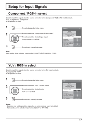 Page 47
1/2
SignalScreensaverExtended life settingsInput labelOff
Standby save Off
PC Power management Off
DVI-D Power managementOff
Auto power off Off
OSD Language English (
UK )
YUV/RGB-in select
RGB
Power save
Setup
47
Setup for Input Signals
Component / RGB-in select
Select to match the signals from the source connected to the Component /\
 RGB or PC input terminals.
Y,  P
B, PR signals   “Component”
RGB signals 
  “RGB”
1
2Press to display the Setup menu.
Press to select the “Component / RGB-in select”....