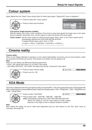 Page 49
Cinema reality Off 
yXGA ModeAuto
3D Y/C Filter (NTSC) 
Colour system 
Signal 
On 
Auto 
Cinema reality  Off 
[ 
AV   ] 
Noise reduction
Off
49
Setup for Input Signals
Colour system
Select Signal from the “Setup” menu during Video (S Video) input signal. (“Signal [AV]” menu is displayed.)
Press to select the “Colour system”.
Press to select each functions.
If the picture image becomes unstable:
With the system set on Auto, under conditions of low level or noisy input signals the image may\
 in rare...