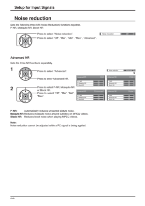 Page 50
Advanced NR[ 
AV  ]
Mosquito NRP-NR
Block NROff Off
Off
Advanced NR
[ 
Digital  ]
Mosquito NRP-NR
Block NROff Off
Off
Advanced NR
[ 
Component  ]
Mosquito NRP-NR
Block NROff Off
Off
Advanced NR
[ 
RGB  ] 
Mosquito NRP-NR
Block NROff Off
Off
()Noise reduction
Off
Noise reductionAdvanced
50
Press to select “Noise reduction”.
Press to select “Off”, “Min” , “Mid” , “Max” , “Advanced”.
Sets the following three NR (Noise Reduction) functions together.
P-NR, Mosquito NR, Block NR
Noise reduction
Setup for...