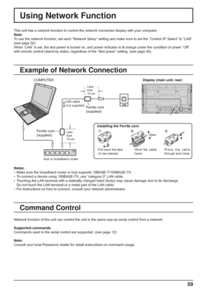 Page 59
59
Using Network Function
This unit has a network function to control the network connected displa\
y with your computer.
Note:
To use the network function, set each “Network Setup” setting and m\
ake sure to set the “Control I/F Select” to “LAN”. 
(see page 52)
When “LAN” is set, the slot power is turned on, and power indicato\
r is lit orange under the condition of power “Off” 
with remote control (stand-by state), regardless of the “Slot power\
” setting. (see page 55)
Example of Network Connection...