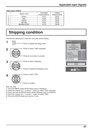Page 67
67
Shipping condition
Shipping
YESNO
Options
Shipping
[from the unit]
1    Press the MENU button till the Setup menu is displayed.
2    Press the Volume Up“+” or Down“–” button to select “OSD Language”\
.
3    Press and hold the ENTER button till the Shipping menu is displayed.
4    Press the Volume Up“+” or Down“–” button to select “YES”.
5    Press the ENTER button and wait for 10 sec.
This function allows you to reset the unit to the factory setting.
1
2
3
4Press to display the Setup menu.
Press to...