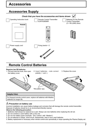 Page 7+
+
- -
7
Accessories
Power supply cord Fixing bands × 2Batteries for the Remote 
Control Transmitter
(2 × R6 (UM3) Size) Remote Control Transmitter
EUR7636090R Operating Instruction book
Accessories Supply
Check that you have the accessories and items shown
Remote Control Batteries
Requires two R6 batteries.
1. Pull and hold the hook, then open 
the battery cover.2. Insert batteries - note correct 
polarity ( + and -).3. Replace the cover.
Helpful Hint:
For frequent remote control users, replace old...