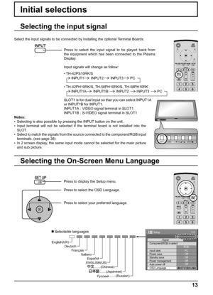 Page 13.......(Japanese)
.......(Russian)
Русский .......(Chinese) Italiano Français Deutsch English(UK)
Español
ENGLISH(US)
1/2 
Signal 
PC 
Off
Standby save Off
Power management Off 
Auto power off Off 
OSD Language English (
UK)  Component/RGB-in select 
RGB 
Input label 
Power save 
Setup 
INPUT MENU ENTER/+/ VOL-/
INPUT MENU ENTER/+/ VOL-/TH-42PS9
13
Initial selections
Selecting the On-Screen Menu Language
Press to display the Setup menu.
Press to select the OSD Language.
Press to select your preferred...