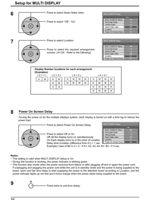 Page 36MULTI DISPLAY Setup ON
Off 
MULTI DISPLAY Setup 
Horizontal Scale 
Vertical Scale 
Seam hides video 
A1 
Location × 2 
× 2 
Power On Screen Delay On 
MULTI DISPLAY SetupOff
Off
A1
Location
MULTI DISPLAY Setup
Horizontal Scale
Vertical Scale
Seam hides video× 2
× 2
On
Power On Screen Delay
MULTI DISPLAY SetupOff
Off
A1
Location
MULTI DISPLAY Setup
Horizontal Scale
Vertical Scale
Seam hides video× 2
× 2
On
Power On Screen Delay
36
8
Press to select Power On Screen Delay.
Press to select Off or On.
Off: All...