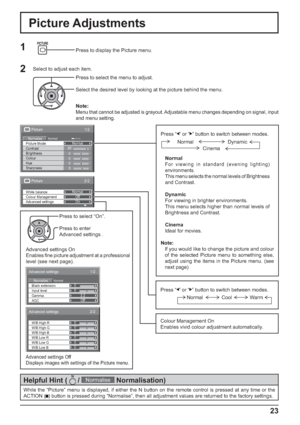 Page 231/2 Picture 
Normal Normalise Normal 
25 
0 
0 
0 
5  Brightness 
Sharpness  Picture Mode 
Colour  Contrast 
Hue
2/2Picture
Advanced settings White balance
Colour ManagementNormal
Off
On
Advanced settings
NormalNormalise0
0
2.2
Off
1/2
Black extension
AGC Gamma Input level
Advanced settings
0
0
0
0
0
0
2/2
W/B Low B W/B High R
W/B Low R
W/B Low G W/B High G
W/B High B
23
Press “ ” or “   ” button to switch between modes.
Normal
For viewing in standard (evening lighting) 
environments.
This menu selects...