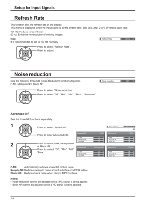 Page 36Advanced NR[ 
AV ]
Mosquito NRP-NR
Block NROff Off
Off
Advanced NR[ 
Digital ]
Mosquito NRP-NR
Block NROff Off
Off
Advanced NR[ 
Component ]
Mosquito NRP-NR
Block NROff Off
Off
Advanced NR[ 
RGB ] 
Mosquito NRP-NR
Block NROff Off
Off
()Noise reduction
Off
Noise reduction
Advanced
Refresh Rate
100 Hz
36
Press to select “Noise reduction”.
Press to select “Off”, “Min” , “Mid” , “Max” , “Advanced”. Sets the following three NR (Noise Reduction) functions together.
P-NR, Mosquito NR, Block NR
Noise reduction...