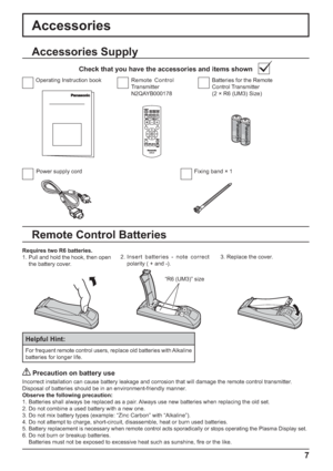 Page 7+
-+
-
7
Accessories Supply
Accessories
Power supply cord Fixing band × 1Batteries for the Remote 
Control Transmitter
(2 × R6 (UM3) Size) Remote Control 
Transmitter
N2QAYB000178 Operating Instruction book
Check that you have the accessories and items shown
Remote Control Batteries
Requires two R6 batteries.
1. Pull and hold the hook, then open 
the battery cover.2. Insert batteries - note correct 
polarity ( + and -).3. Replace the cover.
Helpful Hint:
For frequent remote control users, replace old...